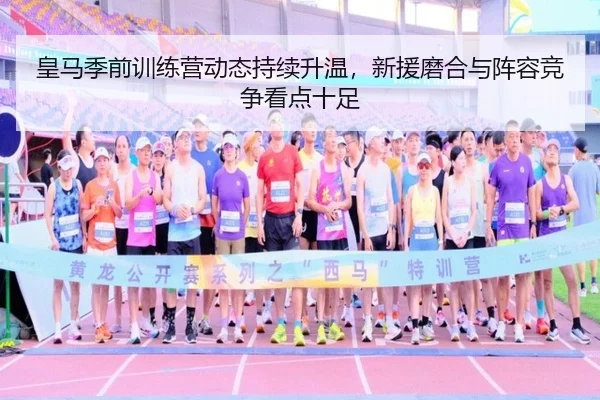 皇马季前训练营动态持续升温，新援磨合与阵容竞争看点十足